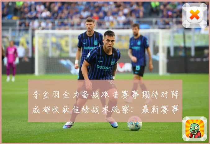李金羽全力备战艰苦赛事期待对阵成都收获佳绩战术观察：最新赛事动态与深度分析
