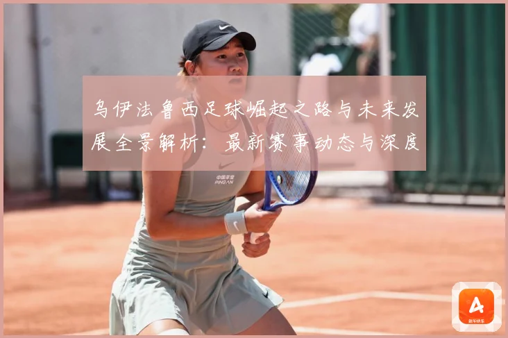 乌伊法鲁西足球崛起之路与未来发展全景解析：最新赛事动态与深度分析