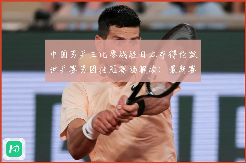 中国男乒三比零战胜日本夺得伦敦世乒赛男团桂冠赛场解读：最新赛事动态与深度分析