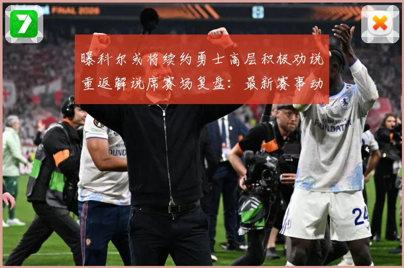 曝科尔或将续约勇士高层积极劝说重返解说席赛场复盘：最新赛事动态与深度分析