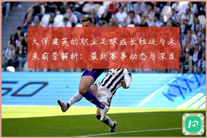 久保建英的职业足球成长轨迹与未来前景解析：最新赛事动态与深度分析