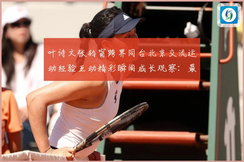叶诗文张钧甯跨界同台北京交流运动经验互动精彩瞬间成长观察：最新赛事动态与深度分析