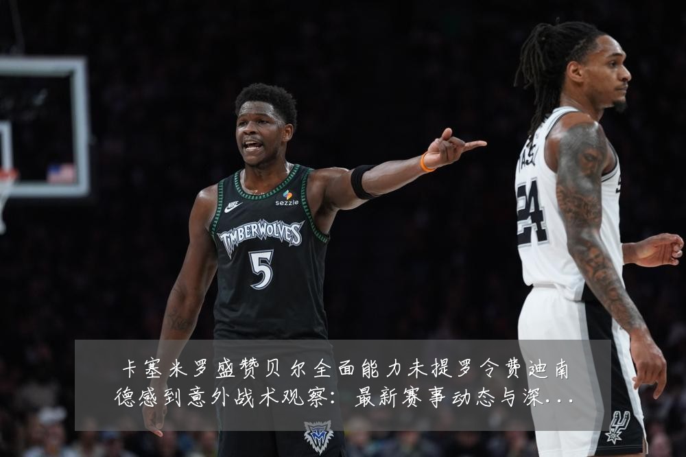 卡塞米罗盛赞贝尔全面能力未提罗令费迪南德感到意外战术观察:最新赛事动态与深度分析
