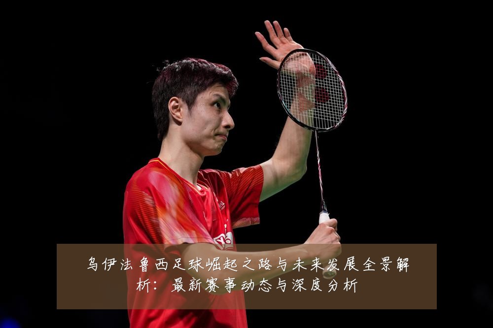 乌伊法鲁西足球崛起之路与未来发展全景解析:最新赛事动态与深度分析