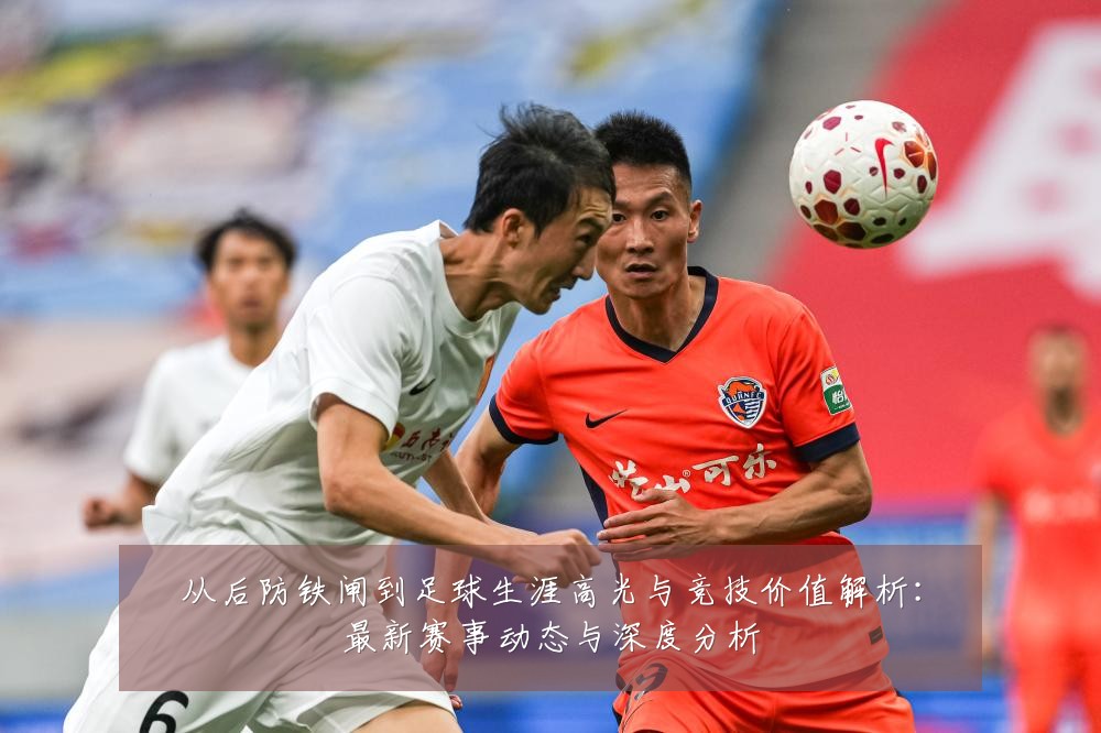 从后防铁闸到足球生涯高光与竞技价值解析：最新赛事动态与深度分析