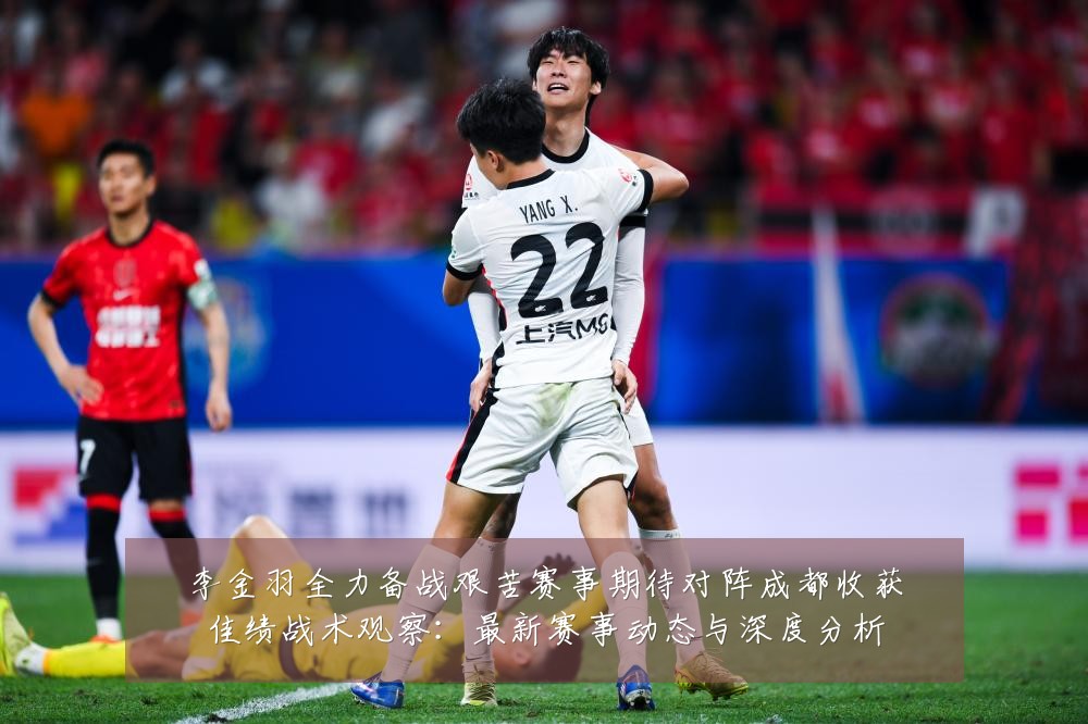 李金羽全力备战艰苦赛事期待对阵成都收获佳绩战术观察:最新赛事动态与深度分析